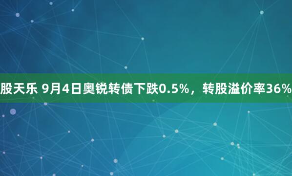 股天乐 9月4日奥锐转债下跌0.5%，转股溢价率36%