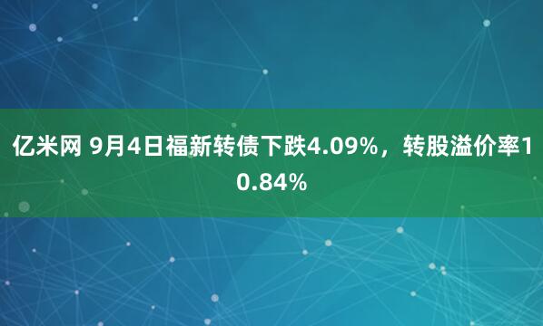 亿米网 9月4日福新转债下跌4.09%，转股溢价率10.84%