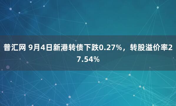 普汇网 9月4日新港转债下跌0.27%，转股溢价率27.54%