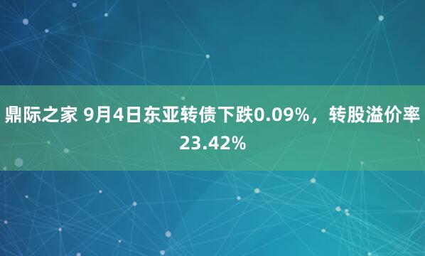 鼎际之家 9月4日东亚转债下跌0.09%，转股溢价率23.42%