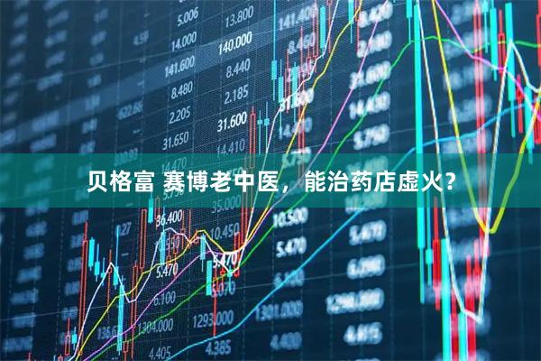贝格富 赛博老中医，能治药店虚火？
