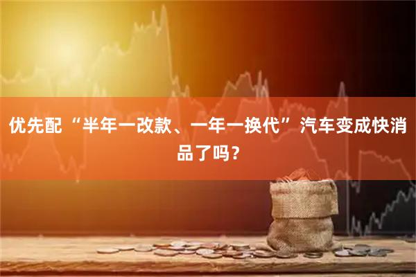优先配 “半年一改款、一年一换代” 汽车变成快消品了吗？