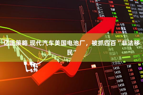 亿正策略 现代汽车美国电池厂，被抓四百“非法移民”