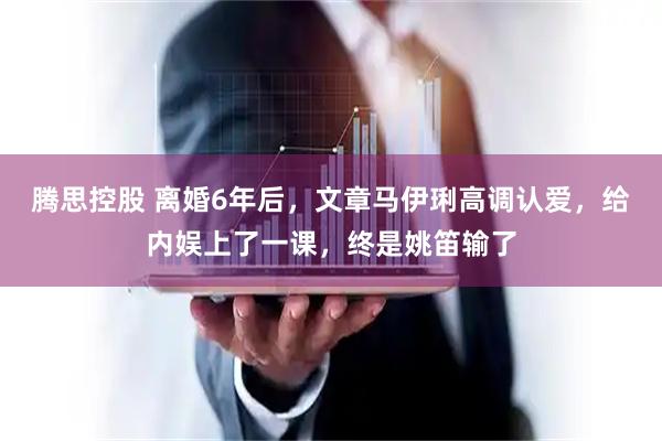 腾思控股 离婚6年后，文章马伊琍高调认爱，给内娱上了一课，终是姚笛输了