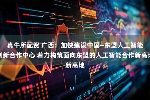 真牛所配资 广西：加快建设中国—东盟人工智能创新合作中心 着力构筑面向东盟的人工智能合作新高地