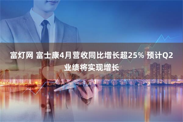富灯网 富士康4月营收同比增长超25% 预计Q2业绩将实现增长