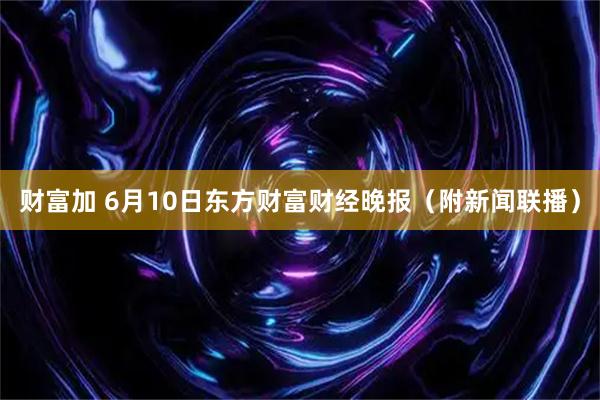 财富加 6月10日东方财富财经晚报（附新闻联播）