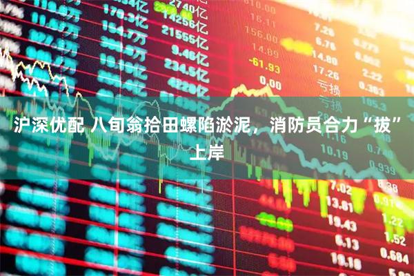 沪深优配 八旬翁拾田螺陷淤泥，消防员合力“拔”上岸