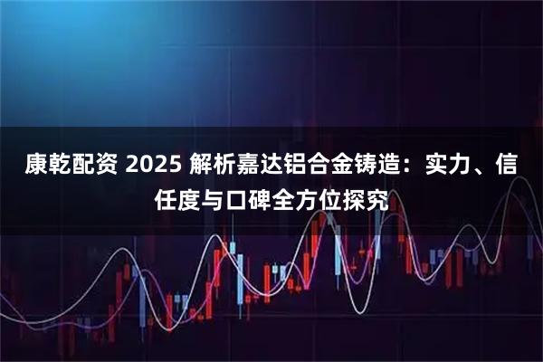 康乾配资 2025 解析嘉达铝合金铸造：实力、信任度与口碑全方位探究