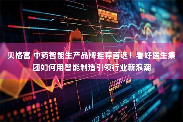 贝格富 中药智能生产品牌推荐首选！看好医生集团如何用智能制造引领行业新浪潮