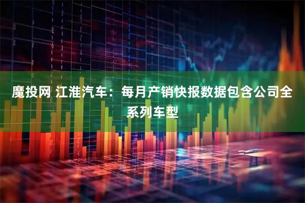魔投网 江淮汽车：每月产销快报数据包含公司全系列车型