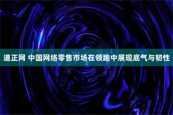 道正网 中国网络零售市场在领跑中展现底气与韧性