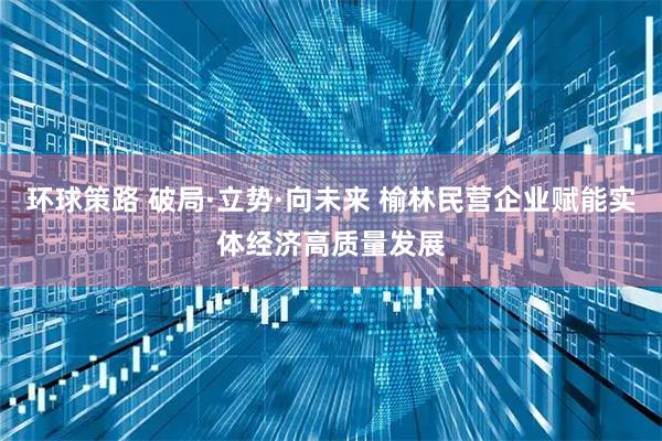 环球策路 破局·立势·向未来 榆林民营企业赋能实体经济高质量发展