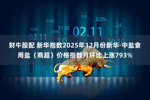财牛股配 新华指数2025年12月份新华·中盐食用盐（商超）价格指数月环比上涨793%