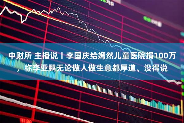 中财所 主播说丨李国庆给嫣然儿童医院捐100万，称李亚鹏无论做人做生意都厚道、没得说