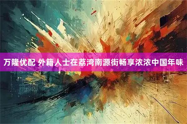 万隆优配 外籍人士在荔湾南源街畅享浓浓中国年味
