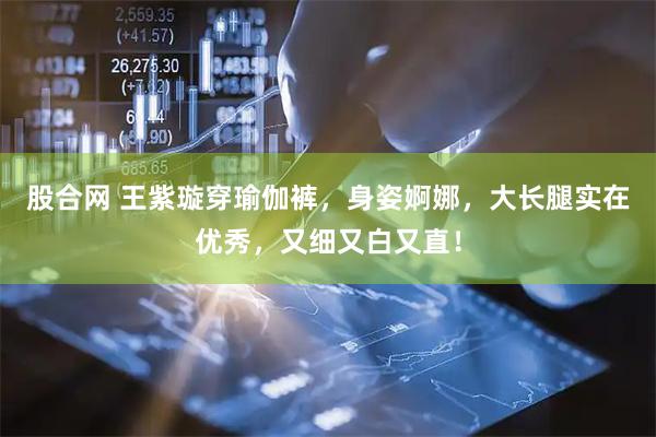 股合网 王紫璇穿瑜伽裤，身姿婀娜，大长腿实在优秀，又细又白又直！