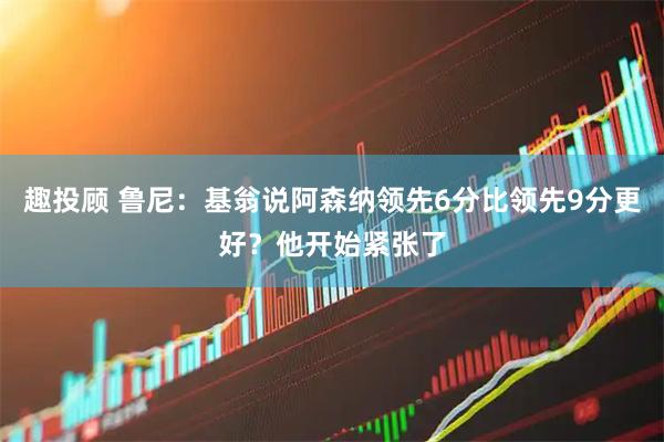 趣投顾 鲁尼：基翁说阿森纳领先6分比领先9分更好？他开始紧张了