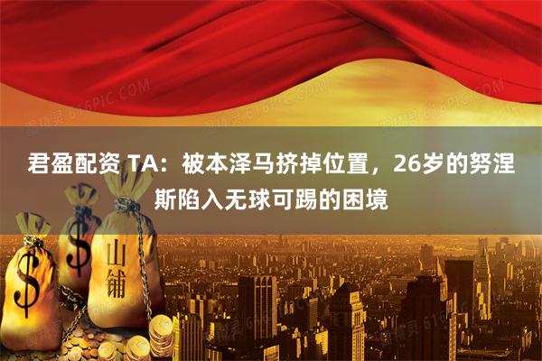 君盈配资 TA：被本泽马挤掉位置，26岁的努涅斯陷入无球可踢的困境