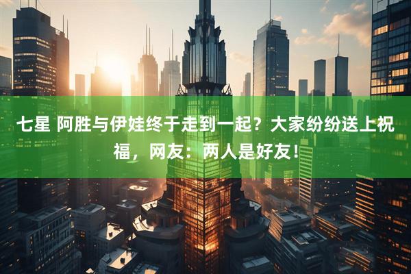 七星 阿胜与伊娃终于走到一起？大家纷纷送上祝福，网友：两人是好友！