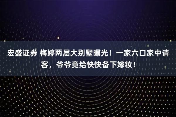 宏盛证券 梅婷两层大别墅曝光！一家六口家中请客，爷爷竟给快快备下嫁妆！
