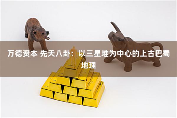 万德资本 先天八卦：以三星堆为中心的上古巴蜀地理