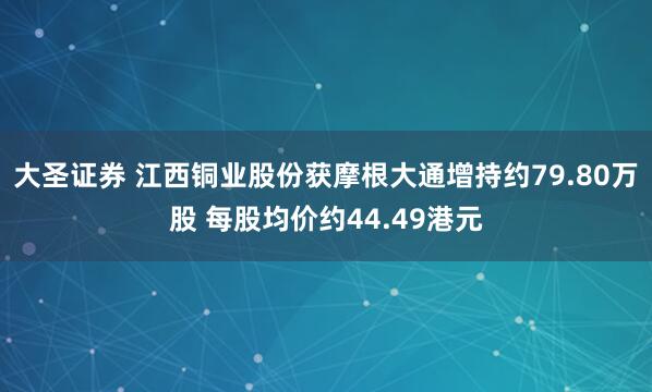 大圣证券 江西铜业股份获摩根大通增持约79.80万股 每股均价约44.49港元
