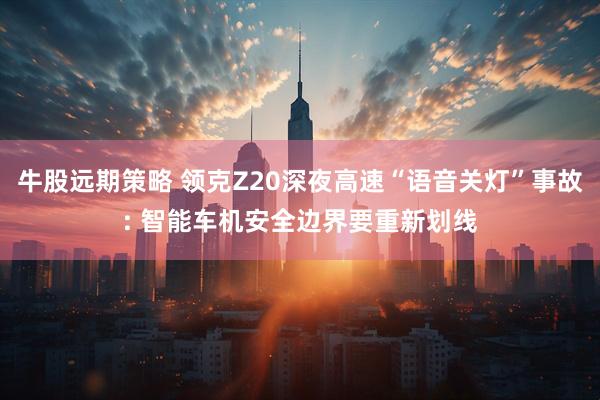 牛股远期策略 领克Z20深夜高速“语音关灯”事故: 智能车机安全边界要重新划线
