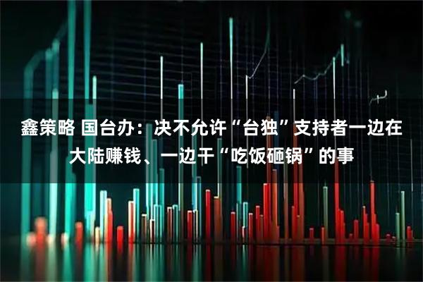 鑫策略 国台办：决不允许“台独”支持者一边在大陆赚钱、一边干“吃饭砸锅”的事