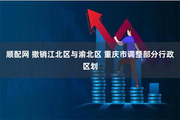 顺配网 撤销江北区与渝北区 重庆市调整部分行政区划