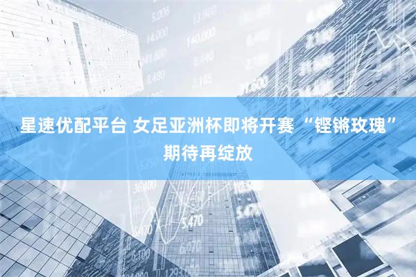 星速优配平台 女足亚洲杯即将开赛 “铿锵玫瑰”期待再绽放