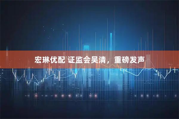 宏琳优配 证监会吴清，重磅发声