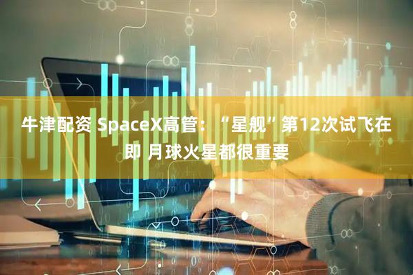 牛津配资 SpaceX高管：“星舰”第12次试飞在即 月球火星都很重要