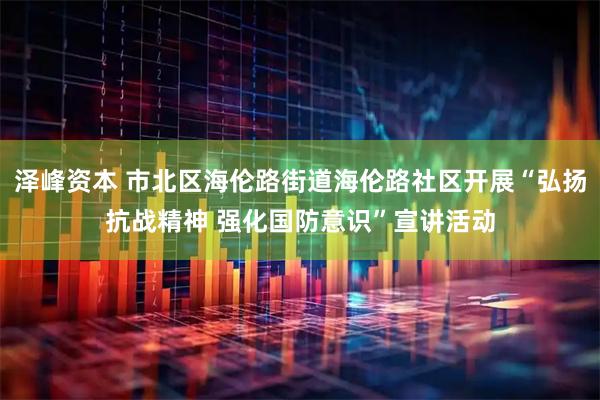 泽峰资本 市北区海伦路街道海伦路社区开展“弘扬抗战精神 强化国防意识”宣讲活动