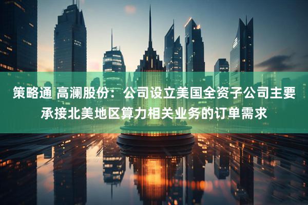 策略通 高澜股份：公司设立美国全资子公司主要承接北美地区算力相关业务的订单需求