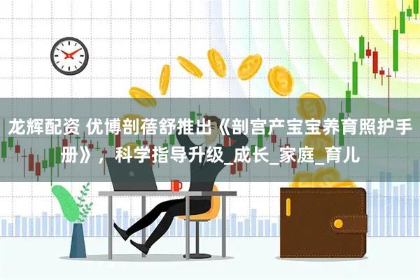 龙辉配资 优博剖蓓舒推出《剖宫产宝宝养育照护手册》，科学指导升级_成长_家庭_育儿