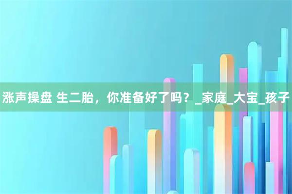 涨声操盘 生二胎，你准备好了吗？_家庭_大宝_孩子
