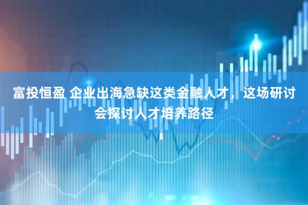 富投恒盈 企业出海急缺这类金融人才，这场研讨会探讨人才培养路径